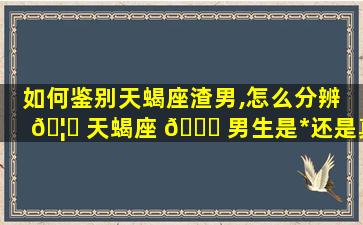 如何鉴别天蝎座渣男,怎么分辨 🦅 天蝎座 🐅 男生是*
还是真心